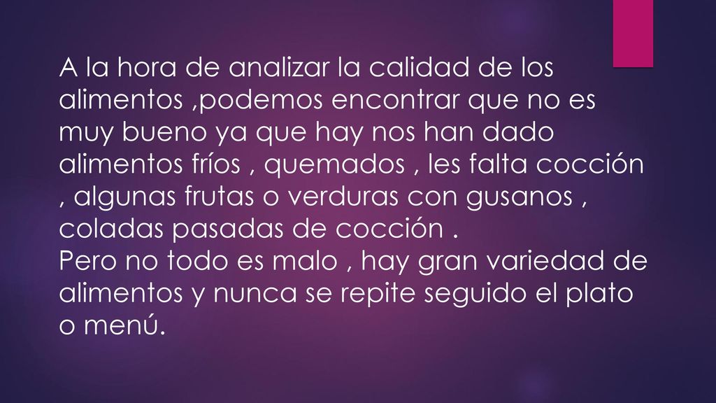 A la hora de analizar la calidad de los alimentos ,podemos encontrar que no es muy bueno ya que hay nos han dado alimentos fríos , quemados , les falta cocción , algunas frutas o verduras con gusanos , coladas pasadas de cocción .