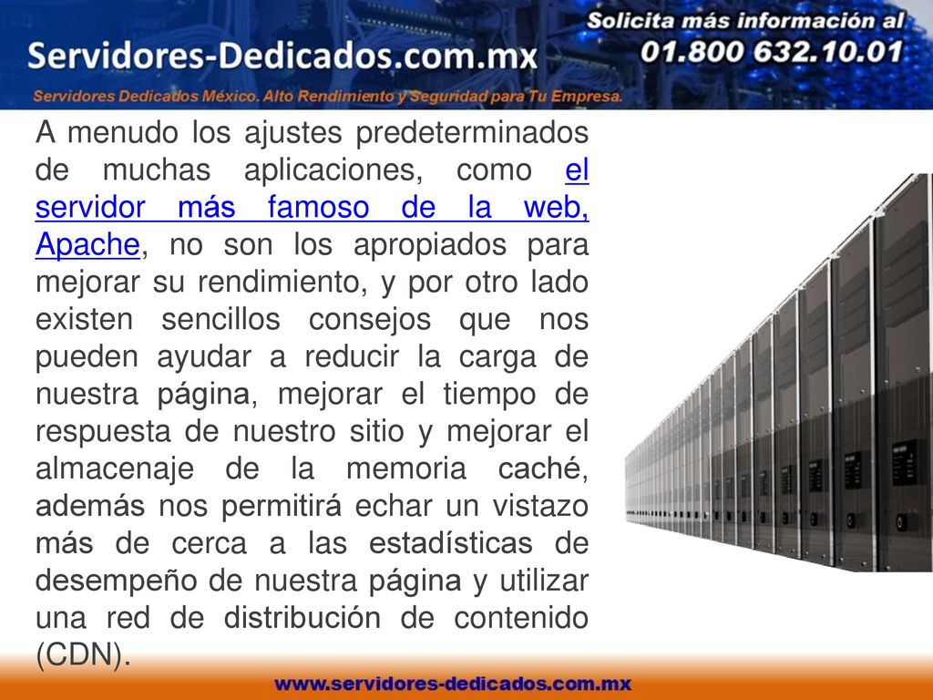 A menudo los ajustes predeterminados de muchas aplicaciones, como el servidor más famoso de la web, Apache, no son los apropiados para mejorar su rendimiento, y por otro lado existen sencillos consejos que nos pueden ayudar a reducir la carga de nuestra página, mejorar el tiempo de respuesta de nuestro sitio y mejorar el almacenaje de la memoria caché, además nos permitirá echar un vistazo más de cerca a las estadísticas de desempeño de nuestra página y utilizar una red de distribución de contenido (CDN).
