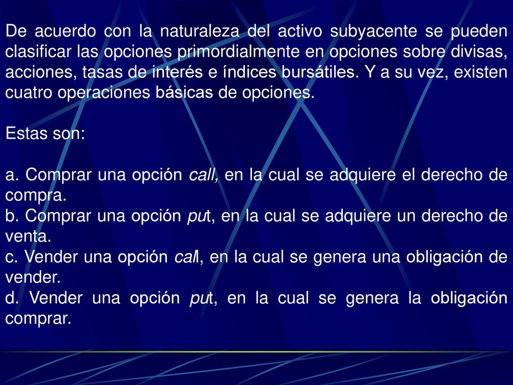 De acuerdo con la naturaleza del activo subyacente se pueden clasificar las opciones primordialmente en opciones sobre divisas, acciones, tasas de interés e índices bursátiles. Y a su vez, existen cuatro operaciones básicas de opciones.