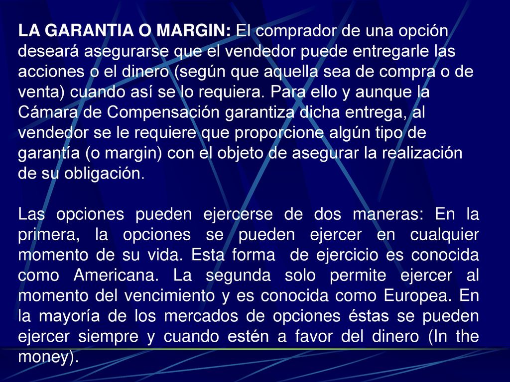 LA GARANTIA O MARGIN: El comprador de una opción deseará asegurarse que el vendedor puede entregarle las acciones o el dinero (según que aquella sea de compra o de venta) cuando así se lo requiera. Para ello y aunque la Cámara de Compensación garantiza dicha entrega, al vendedor se le requiere que proporcione algún tipo de garantía (o margin) con el objeto de asegurar la realización de su obligación.