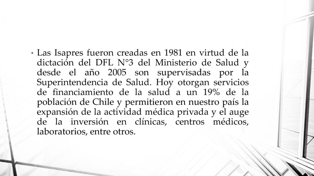 Las Isapres fueron creadas en 1981 en virtud de la dictación del DFL N°3 del Ministerio de Salud y desde el año 2005 son supervisadas por la Superintendencia de Salud.