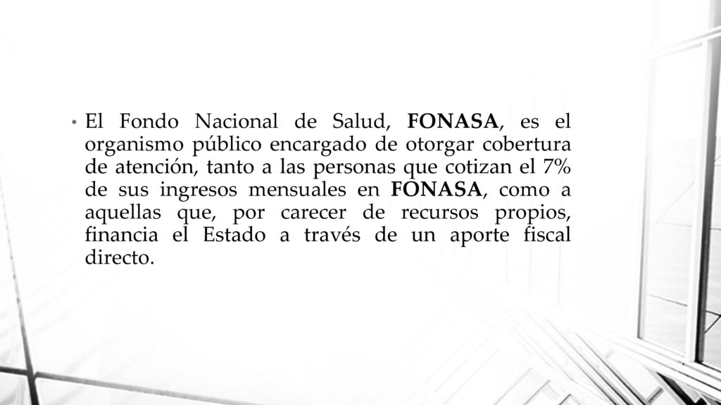El Fondo Nacional de Salud, FONASA, es el organismo público encargado de otorgar cobertura de atención, tanto a las personas que cotizan el 7% de sus ingresos mensuales en FONASA, como a aquellas que, por carecer de recursos propios, financia el Estado a través de un aporte fiscal directo.