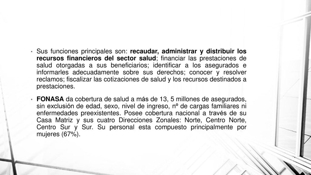 Sus funciones principales son: recaudar, administrar y distribuir los recursos financieros del sector salud; financiar las prestaciones de salud otorgadas a sus beneficiarios; identificar a los asegurados e informarles adecuadamente sobre sus derechos; conocer y resolver reclamos; fiscalizar las cotizaciones de salud y los recursos destinados a prestaciones.