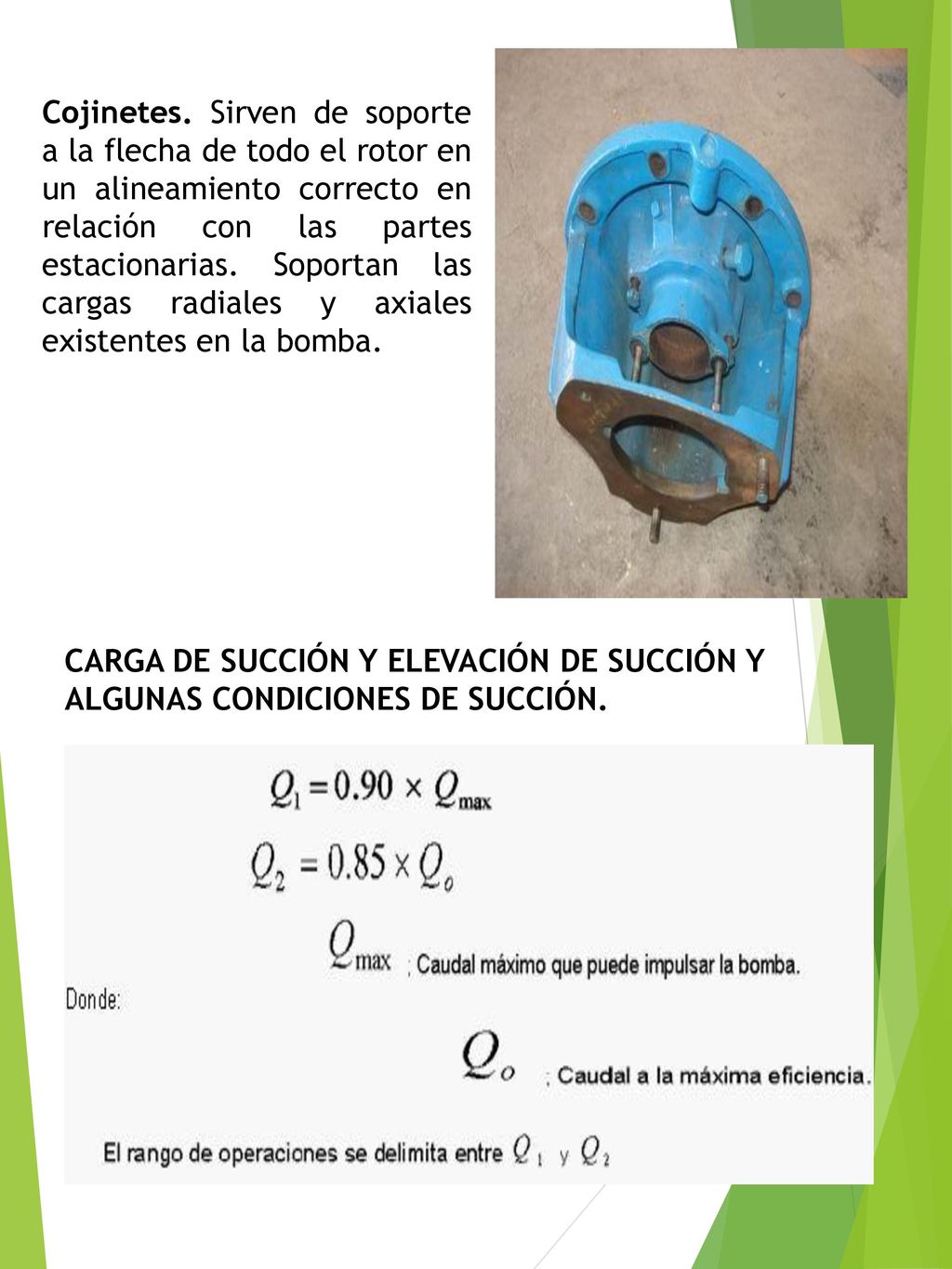 Cojinetes. Sirven de soporte a la flecha de todo el rotor en un alineamiento correcto en relación con las partes estacionarias. Soportan las cargas radiales y axiales existentes en la bomba.