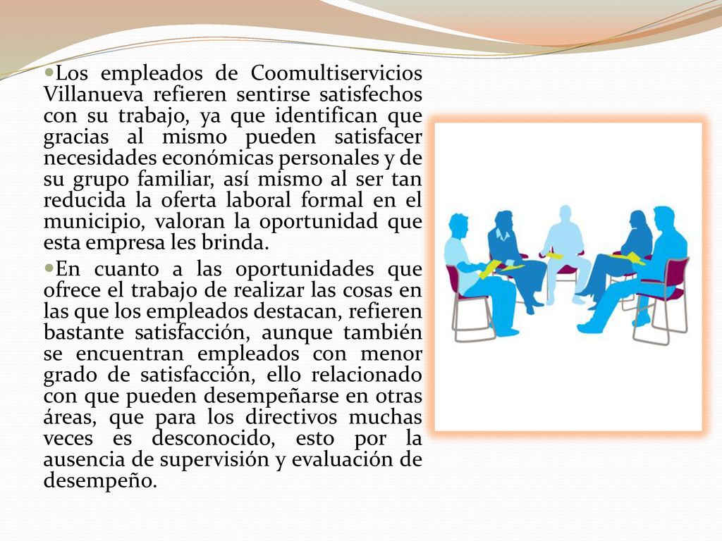 Los empleados de Coomultiservicios Villanueva refieren sentirse satisfechos con su trabajo, ya que identifican que gracias al mismo pueden satisfacer necesidades económicas personales y de su grupo familiar, así mismo al ser tan reducida la oferta laboral formal en el municipio, valoran la oportunidad que esta empresa les brinda.