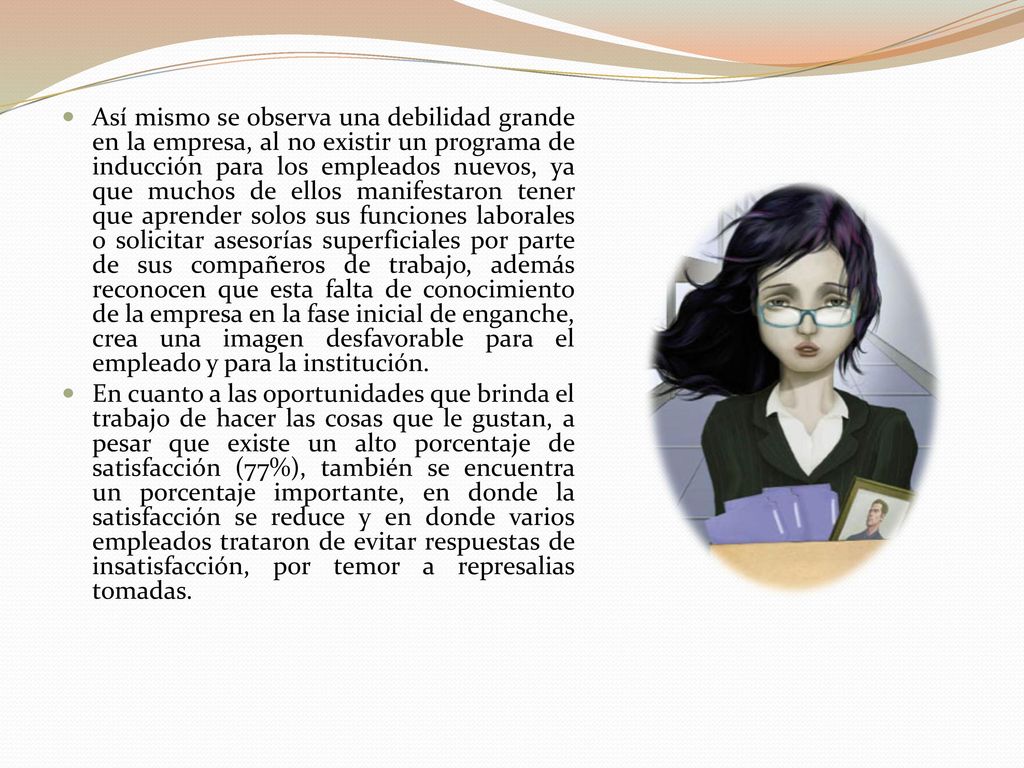 Así mismo se observa una debilidad grande en la empresa, al no existir un programa de inducción para los empleados nuevos, ya que muchos de ellos manifestaron tener que aprender solos sus funciones laborales o solicitar asesorías superficiales por parte de sus compañeros de trabajo, además reconocen que esta falta de conocimiento de la empresa en la fase inicial de enganche, crea una imagen desfavorable para el empleado y para la institución.