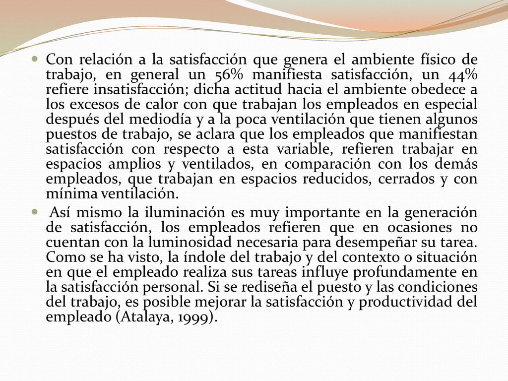 Con relación a la satisfacción que genera el ambiente físico de trabajo, en general un 56% manifiesta satisfacción, un 44% refiere insatisfacción; dicha actitud hacia el ambiente obedece a los excesos de calor con que trabajan los empleados en especial después del mediodía y a la poca ventilación que tienen algunos puestos de trabajo, se aclara que los empleados que manifiestan satisfacción con respecto a esta variable, refieren trabajar en espacios amplios y ventilados, en comparación con los demás empleados, que trabajan en espacios reducidos, cerrados y con mínima ventilación.