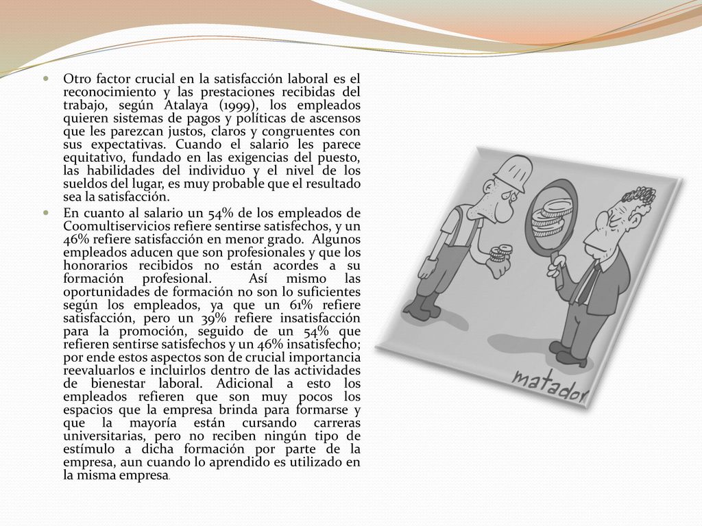 Otro factor crucial en la satisfacción laboral es el reconocimiento y las prestaciones recibidas del trabajo, según Atalaya (1999), los empleados quieren sistemas de pagos y políticas de ascensos que les parezcan justos, claros y congruentes con sus expectativas. Cuando el salario les parece equitativo, fundado en las exigencias del puesto, las habilidades del individuo y el nivel de los sueldos del lugar, es muy probable que el resultado sea la satisfacción.