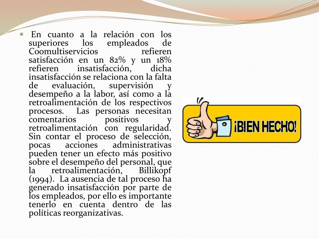 En cuanto a la relación con los superiores los empleados de Coomultiservicios refieren satisfacción en un 82% y un 18% refieren insatisfacción, dicha insatisfacción se relaciona con la falta de evaluación, supervisión y desempeño a la labor, así como a la retroalimentación de los respectivos procesos.