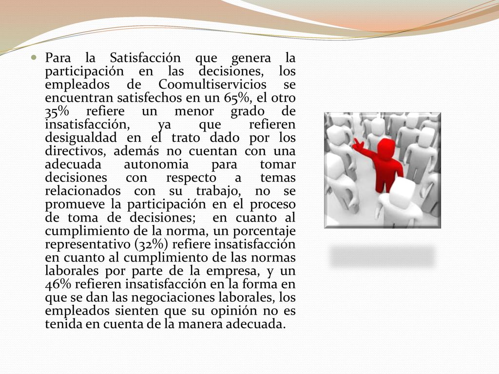 Para la Satisfacción que genera la participación en las decisiones, los empleados de Coomultiservicios se encuentran satisfechos en un 65%, el otro 35% refiere un menor grado de insatisfacción, ya que refieren desigualdad en el trato dado por los directivos, además no cuentan con una adecuada autonomia para tomar decisiones con respecto a temas relacionados con su trabajo, no se promueve la participación en el proceso de toma de decisiones; en cuanto al cumplimiento de la norma, un porcentaje representativo (32%) refiere insatisfacción en cuanto al cumplimiento de las normas laborales por parte de la empresa, y un 46% refieren insatisfacción en la forma en que se dan las negociaciones laborales, los empleados sienten que su opinión no es tenida en cuenta de la manera adecuada.