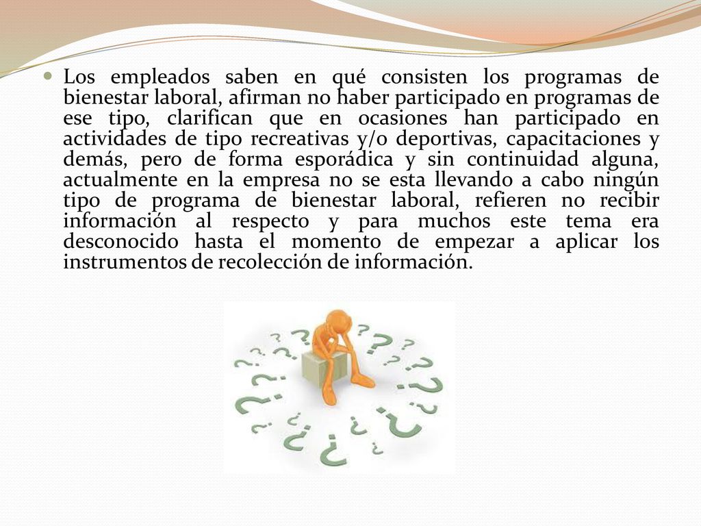 Los empleados saben en qué consisten los programas de bienestar laboral, afirman no haber participado en programas de ese tipo, clarifican que en ocasiones han participado en actividades de tipo recreativas y/o deportivas, capacitaciones y demás, pero de forma esporádica y sin continuidad alguna, actualmente en la empresa no se esta llevando a cabo ningún tipo de programa de bienestar laboral, refieren no recibir información al respecto y para muchos este tema era desconocido hasta el momento de empezar a aplicar los instrumentos de recolección de información.
