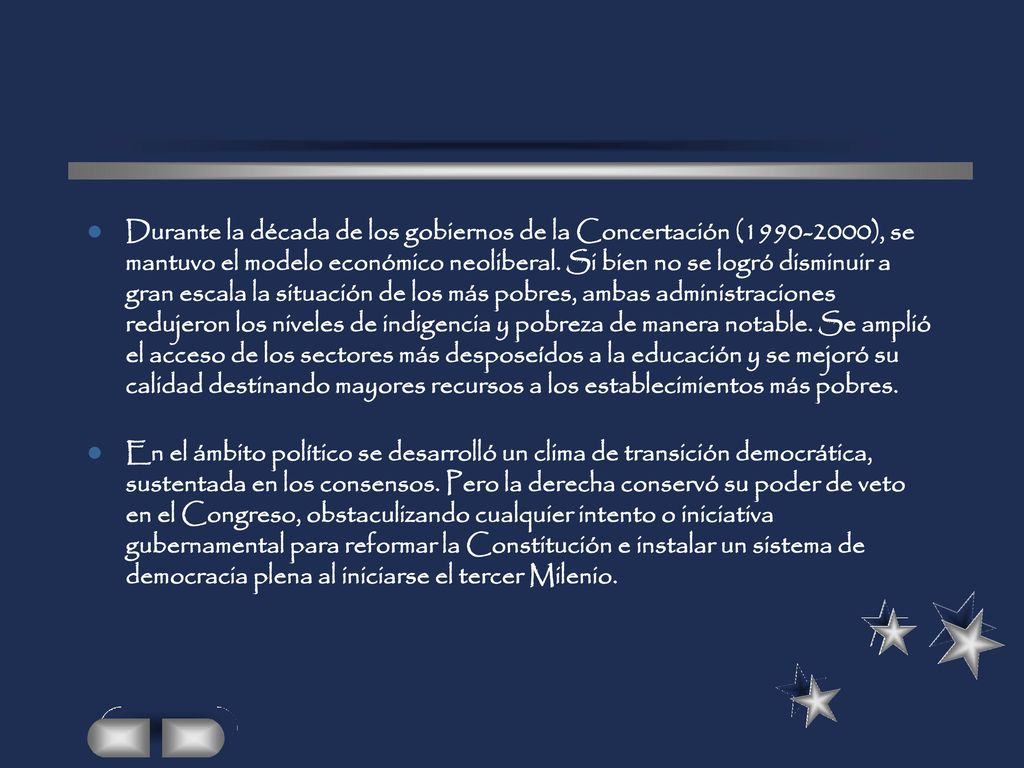 Durante la década de los gobiernos de la Concertación ( ), se mantuvo el modelo económico neoliberal. Si bien no se logró disminuir a gran escala la situación de los más pobres, ambas administraciones redujeron los niveles de indigencia y pobreza de manera notable. Se amplió el acceso de los sectores más desposeídos a la educación y se mejoró su calidad destinando mayores recursos a los establecimientos más pobres.