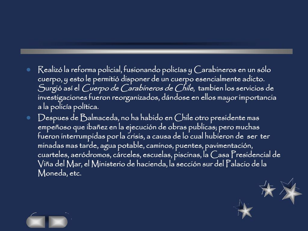 Realizó la reforma policial, fusionando policías y Carabineros en un sólo cuerpo, y esto le permitió disponer de un cuerpo esencialmente adicto. Surgió así el Cuerpo de Carabineros de Chile, tambien los servicios de investigaciones fueron reorganizados, dándose en ellos mayor importancia a la policía política.