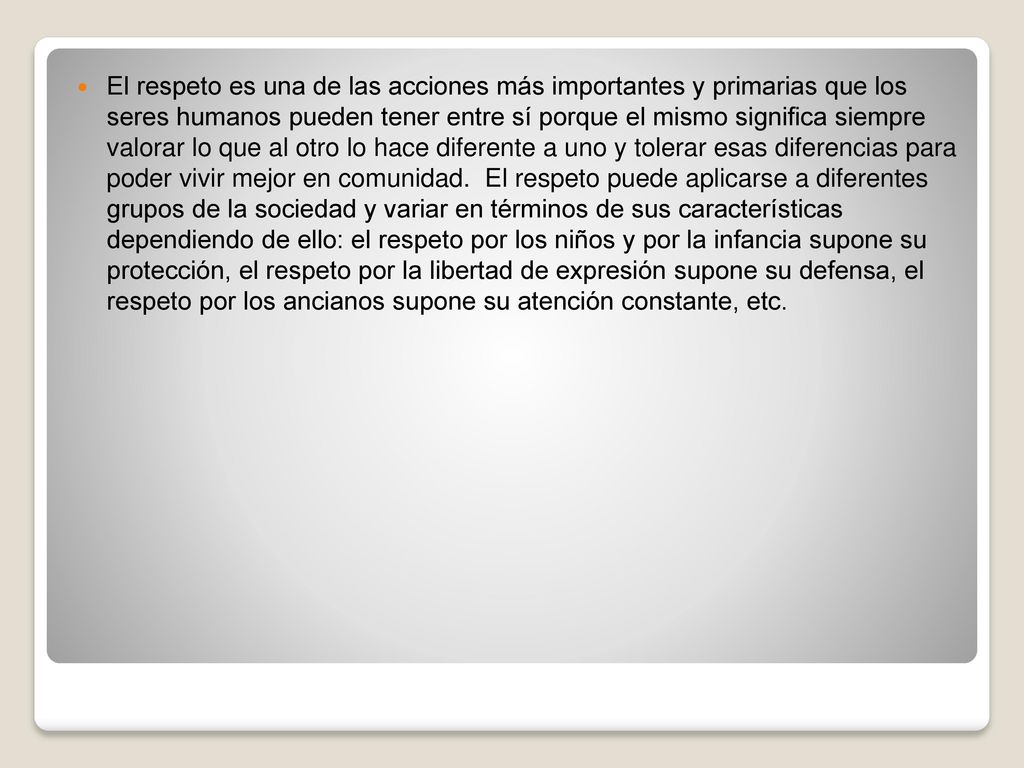 El respeto es una de las acciones más importantes y primarias que los seres humanos pueden tener entre sí porque el mismo significa siempre valorar lo que al otro lo hace diferente a uno y tolerar esas diferencias para poder vivir mejor en comunidad.