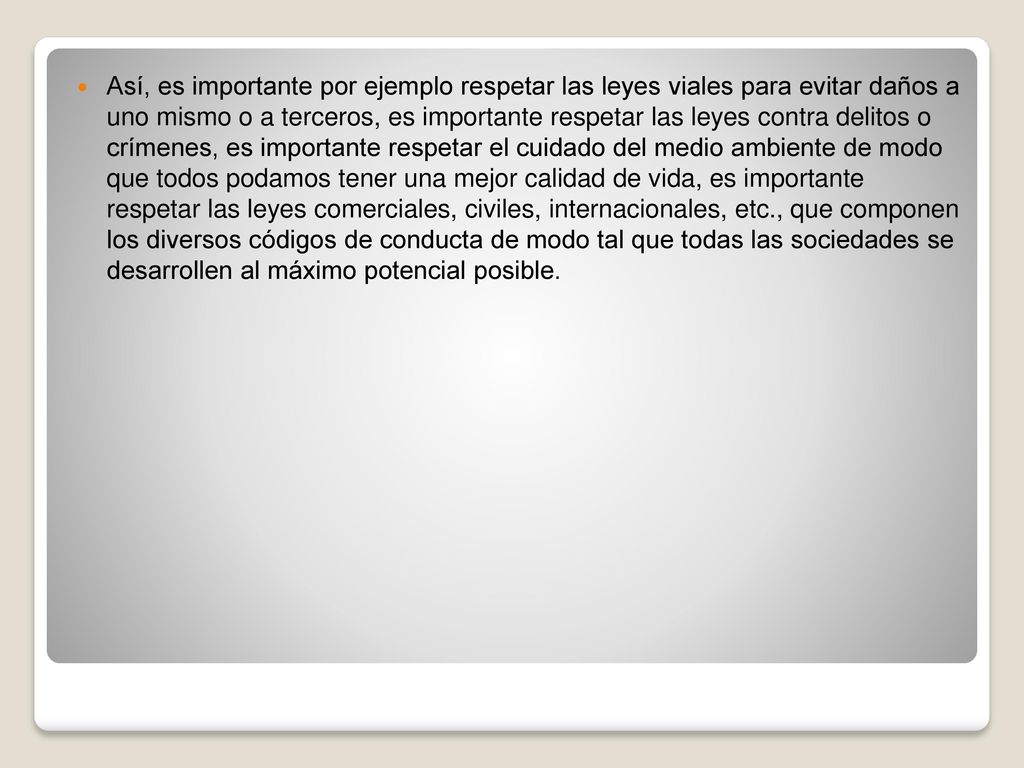 Así, es importante por ejemplo respetar las leyes viales para evitar daños a uno mismo o a terceros, es importante respetar las leyes contra delitos o crímenes, es importante respetar el cuidado del medio ambiente de modo que todos podamos tener una mejor calidad de vida, es importante respetar las leyes comerciales, civiles, internacionales, etc., que componen los diversos códigos de conducta de modo tal que todas las sociedades se desarrollen al máximo potencial posible.