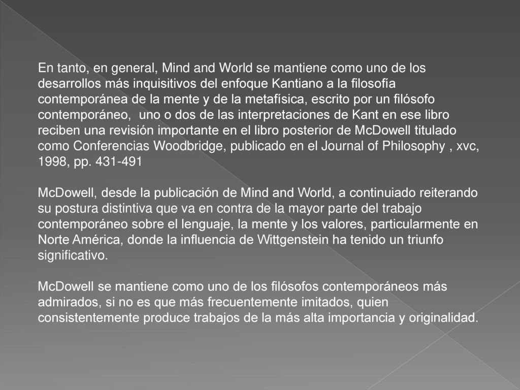 En tanto, en general, Mind and World se mantiene como uno de los desarrollos más inquisitivos del enfoque Kantiano a la filosofía contemporánea de la mente y de la metafísica, escrito por un filósofo contemporáneo, uno o dos de las interpretaciones de Kant en ese libro reciben una revisión importante en el libro posterior de McDowell titulado como Conferencias Woodbridge, publicado en el Journal of Philosophy , xvc, 1998, pp