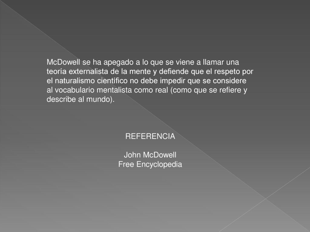 McDowell se ha apegado a lo que se viene a llamar una teoría externalista de la mente y defiende que el respeto por el naturalismo científico no debe impedir que se considere al vocabulario mentalista como real (como que se refiere y describe al mundo).