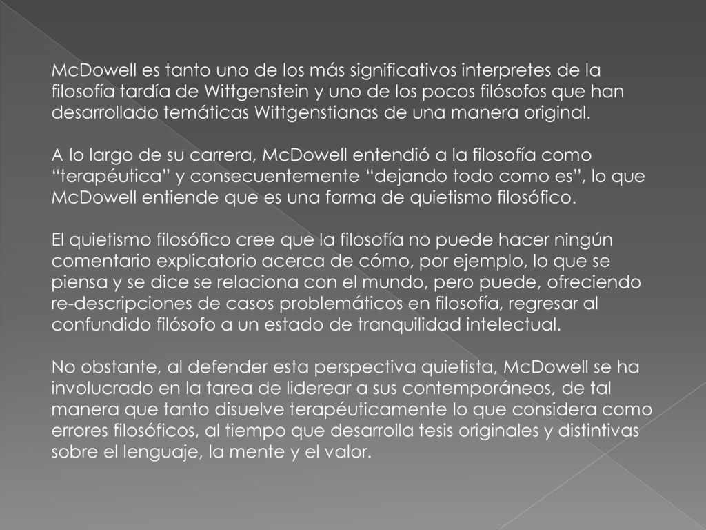 McDowell es tanto uno de los más significativos interpretes de la filosofía tardía de Wittgenstein y uno de los pocos filósofos que han desarrollado temáticas Wittgenstianas de una manera original.