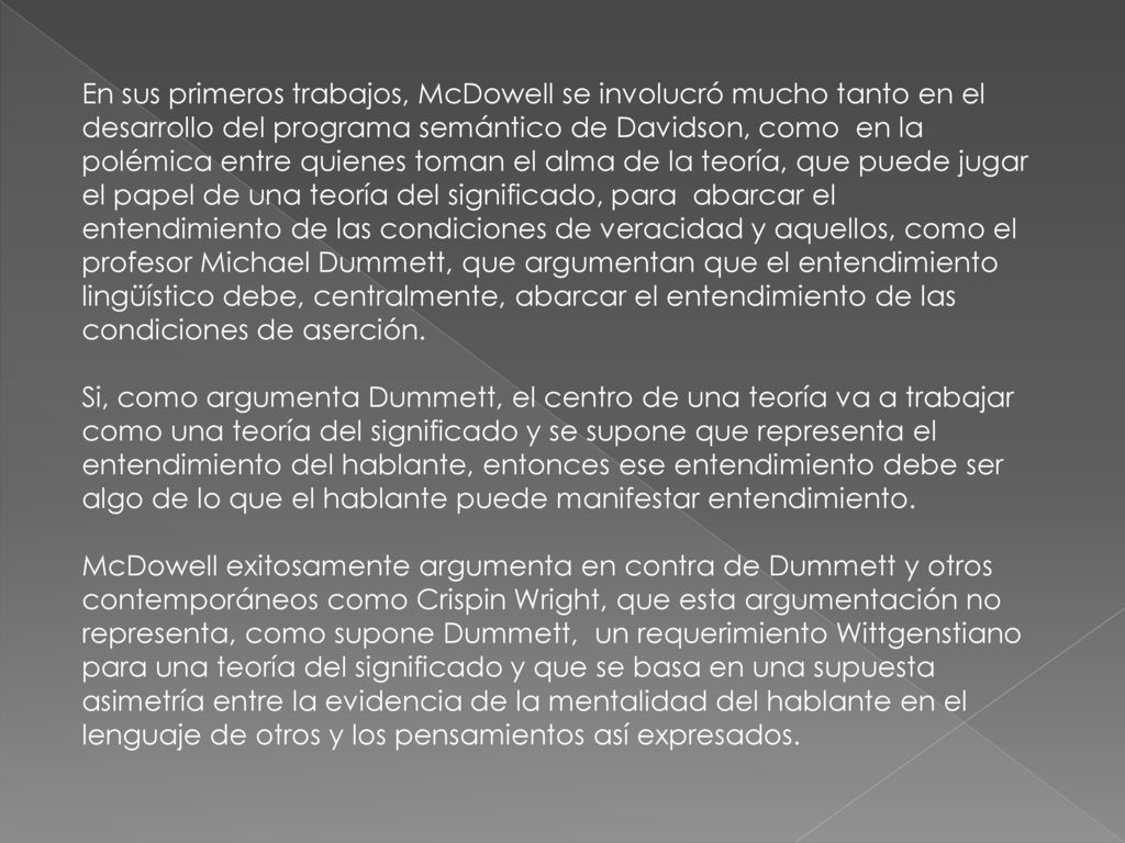 En sus primeros trabajos, McDowell se involucró mucho tanto en el desarrollo del programa semántico de Davidson, como en la polémica entre quienes toman el alma de la teoría, que puede jugar el papel de una teoría del significado, para abarcar el entendimiento de las condiciones de veracidad y aquellos, como el profesor Michael Dummett, que argumentan que el entendimiento lingüístico debe, centralmente, abarcar el entendimiento de las condiciones de aserción.