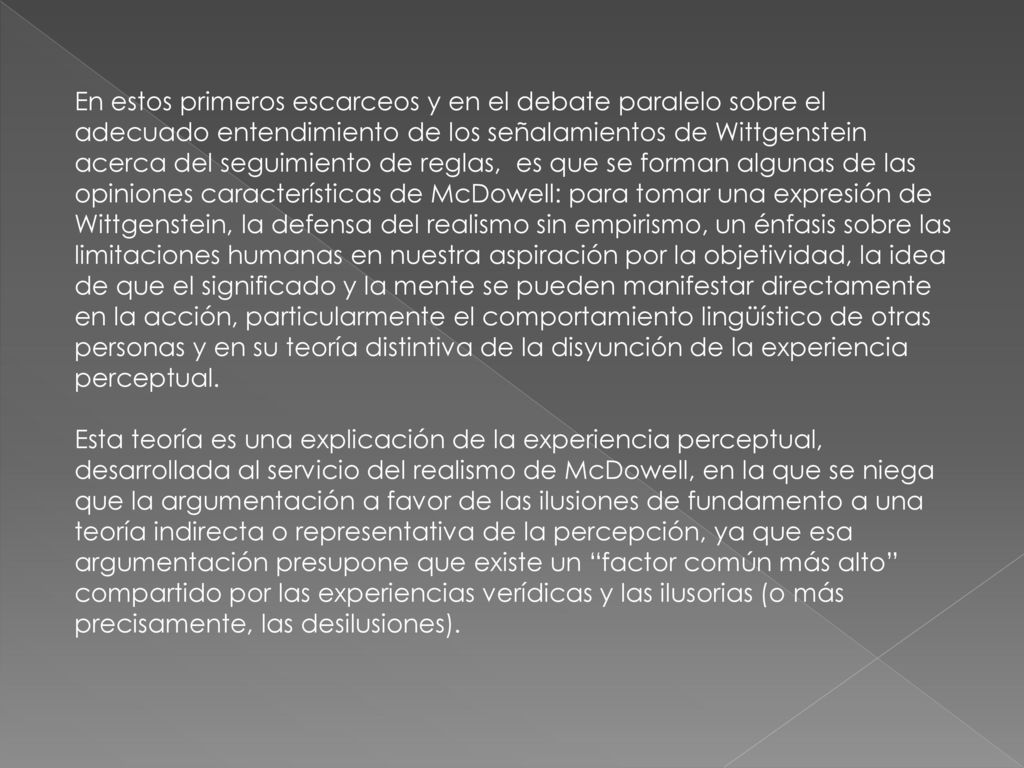 En estos primeros escarceos y en el debate paralelo sobre el adecuado entendimiento de los señalamientos de Wittgenstein acerca del seguimiento de reglas, es que se forman algunas de las opiniones características de McDowell: para tomar una expresión de Wittgenstein, la defensa del realismo sin empirismo, un énfasis sobre las limitaciones humanas en nuestra aspiración por la objetividad, la idea de que el significado y la mente se pueden manifestar directamente en la acción, particularmente el comportamiento lingüístico de otras personas y en su teoría distintiva de la disyunción de la experiencia perceptual.