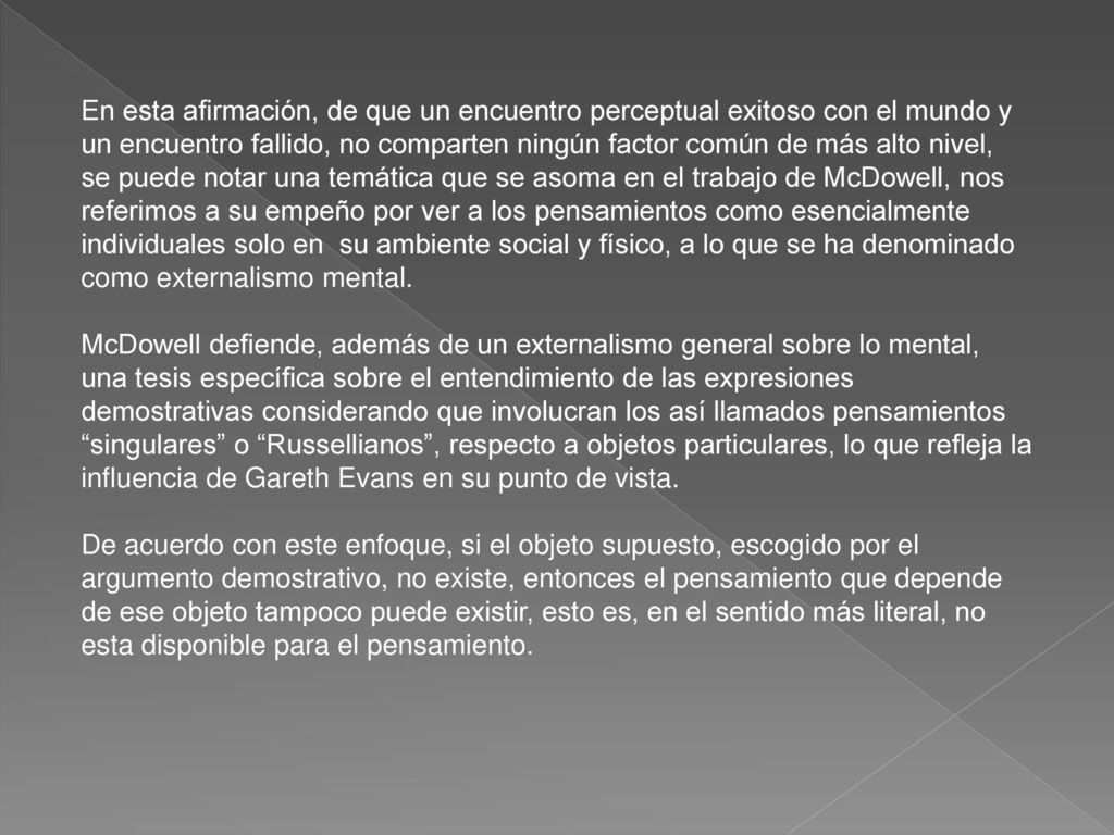 En esta afirmación, de que un encuentro perceptual exitoso con el mundo y un encuentro fallido, no comparten ningún factor común de más alto nivel, se puede notar una temática que se asoma en el trabajo de McDowell, nos referimos a su empeño por ver a los pensamientos como esencialmente individuales solo en su ambiente social y físico, a lo que se ha denominado como externalismo mental.