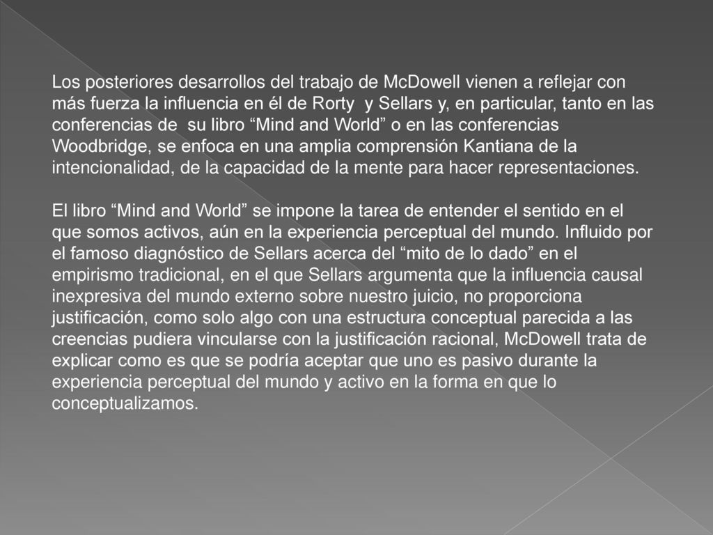 Los posteriores desarrollos del trabajo de McDowell vienen a reflejar con más fuerza la influencia en él de Rorty y Sellars y, en particular, tanto en las conferencias de su libro Mind and World o en las conferencias Woodbridge, se enfoca en una amplia comprensión Kantiana de la intencionalidad, de la capacidad de la mente para hacer representaciones.