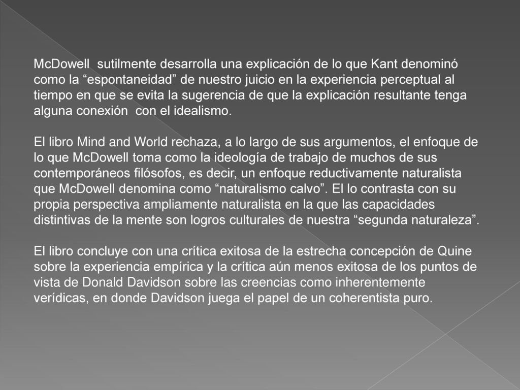 McDowell sutilmente desarrolla una explicación de lo que Kant denominó como la espontaneidad de nuestro juicio en la experiencia perceptual al tiempo en que se evita la sugerencia de que la explicación resultante tenga alguna conexión con el idealismo.
