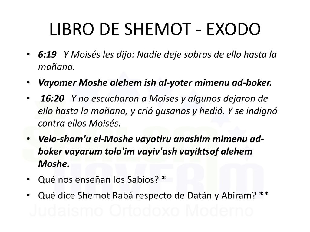 LIBRO DE SHEMOT - EXODO 6:19 Y Moisés les dijo: Nadie deje sobras de ello hasta la mañana. Vayomer Moshe alehem ish al-yoter mimenu ad-boker.