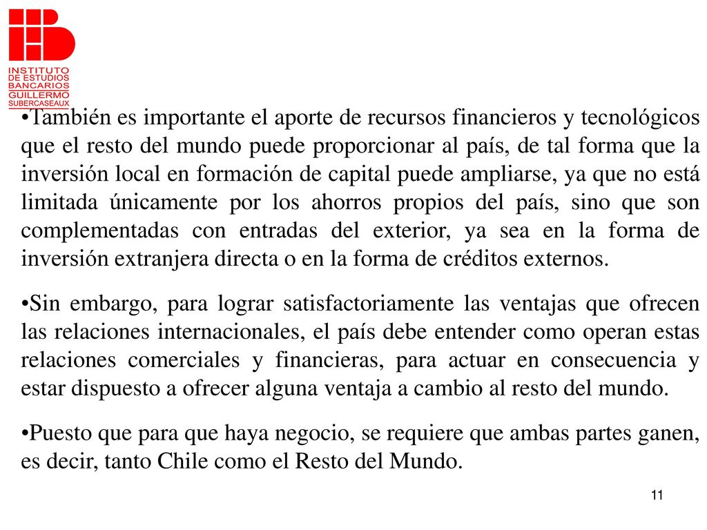También es importante el aporte de recursos financieros y tecnológicos que el resto del mundo puede proporcionar al país, de tal forma que la inversión local en formación de capital puede ampliarse, ya que no está limitada únicamente por los ahorros propios del país, sino que son complementadas con entradas del exterior, ya sea en la forma de inversión extranjera directa o en la forma de créditos externos.