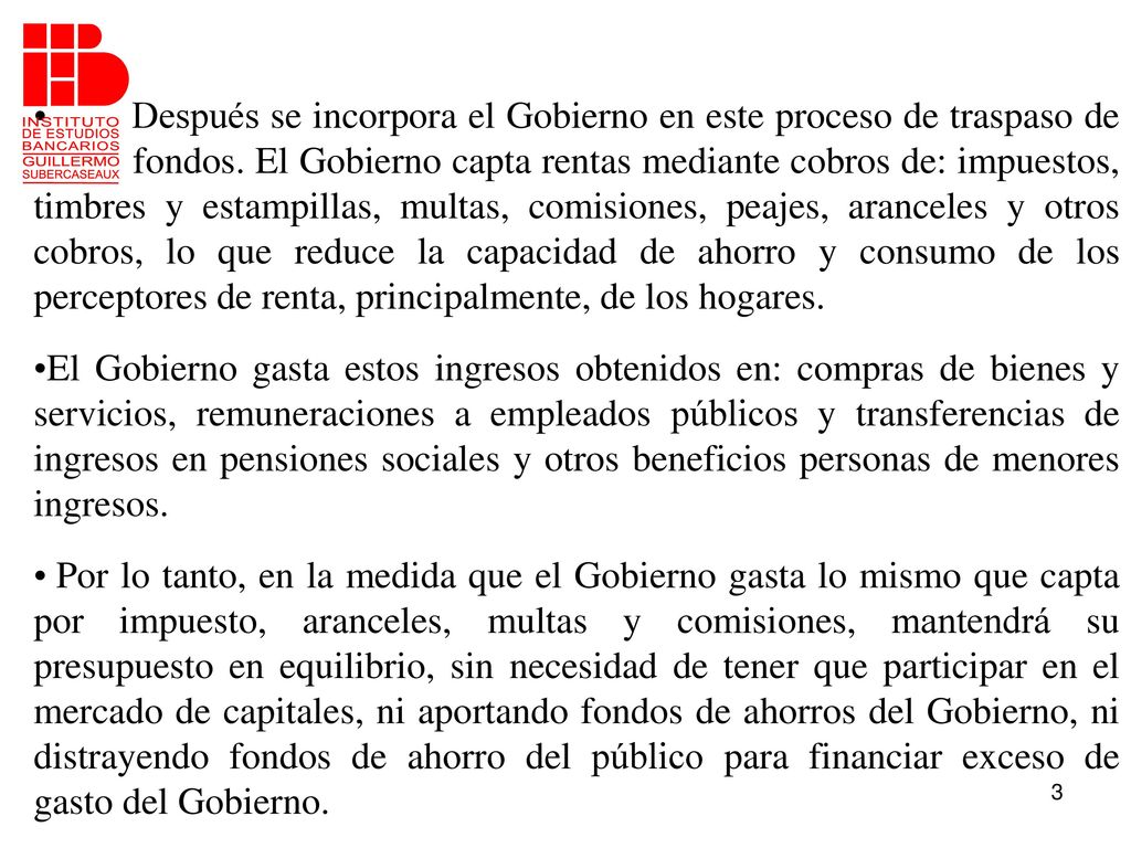Después se incorpora el Gobierno en este proceso de traspaso de fondos. El Gobierno capta rentas mediante cobros de: impuestos, timbres y estampillas, multas, comisiones, peajes, aranceles y otros cobros, lo que reduce la capacidad de ahorro y consumo de los perceptores de renta, principalmente, de los hogares.