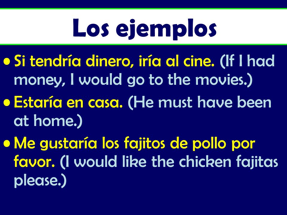 Los ejemplos Si tendría dinero, iría al cine. (If I had money, I would go to the movies.) Estaría en casa. (He must have been at home.)