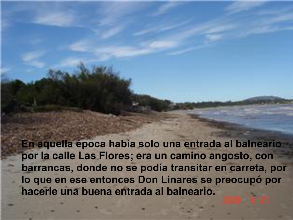 En aquella época había solo una entrada al balneario por la calle Las Flores; era un camino angosto, con barrancas, donde no se podía transitar en carreta, por lo que en ese entonces Don Linares se preocupó por hacerle una buena entrada al balneario.