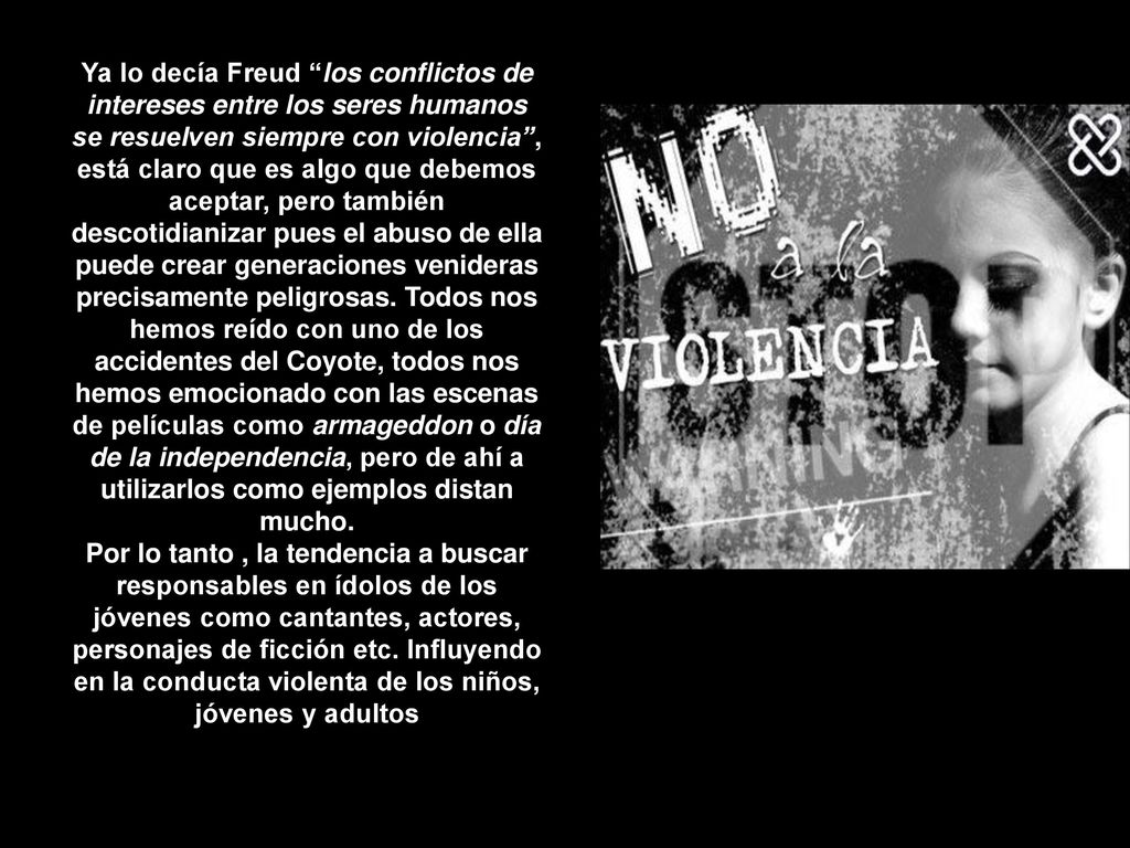 Ya lo decía Freud los conflictos de intereses entre los seres humanos se resuelven siempre con violencia , está claro que es algo que debemos aceptar, pero también descotidianizar pues el abuso de ella puede crear generaciones venideras precisamente peligrosas. Todos nos hemos reído con uno de los accidentes del Coyote, todos nos hemos emocionado con las escenas de películas como armageddon o día de la independencia, pero de ahí a utilizarlos como ejemplos distan mucho.