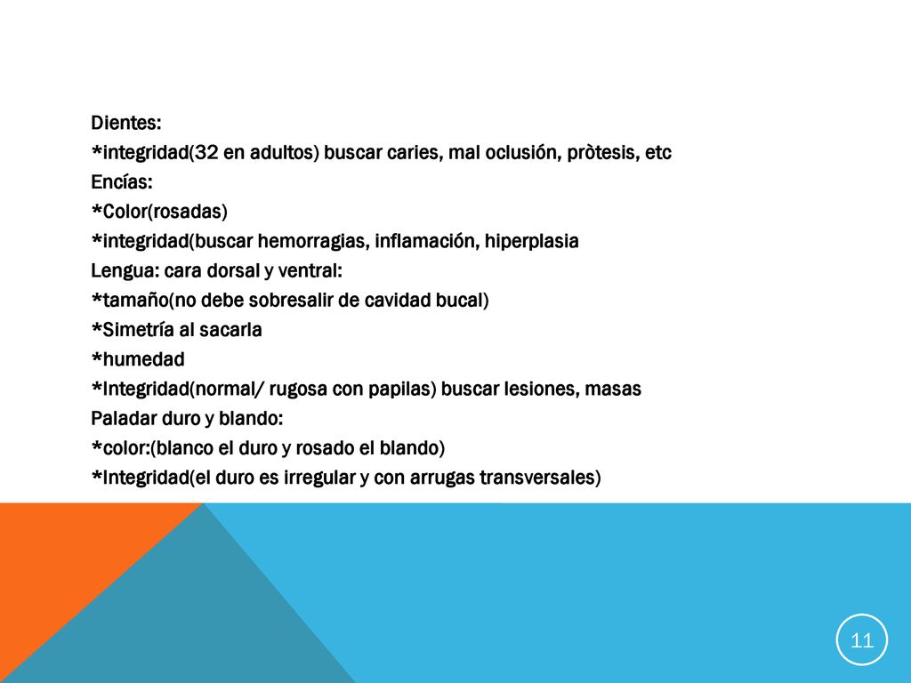 Dientes: *integridad(32 en adultos) buscar caries, mal oclusión, pròtesis, etc Encías: *Color(rosadas) *integridad(buscar hemorragias, inflamación, hiperplasia Lengua: cara dorsal y ventral: *tamaño(no debe sobresalir de cavidad bucal) *Simetría al sacarla *humedad *Integridad(normal/ rugosa con papilas) buscar lesiones, masas Paladar duro y blando: *color:(blanco el duro y rosado el blando) *Integridad(el duro es irregular y con arrugas transversales)