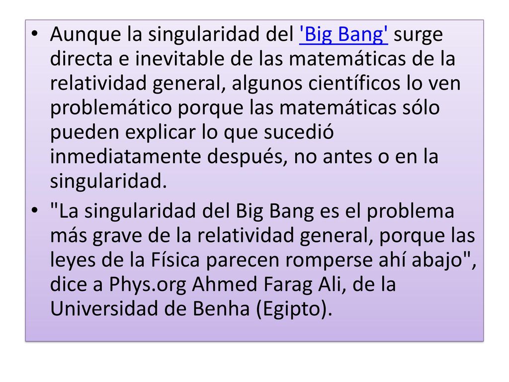 Aunque la singularidad del Big Bang surge directa e inevitable de las matemáticas de la relatividad general, algunos científicos lo ven problemático porque las matemáticas sólo pueden explicar lo que sucedió inmediatamente después, no antes o en la singularidad.