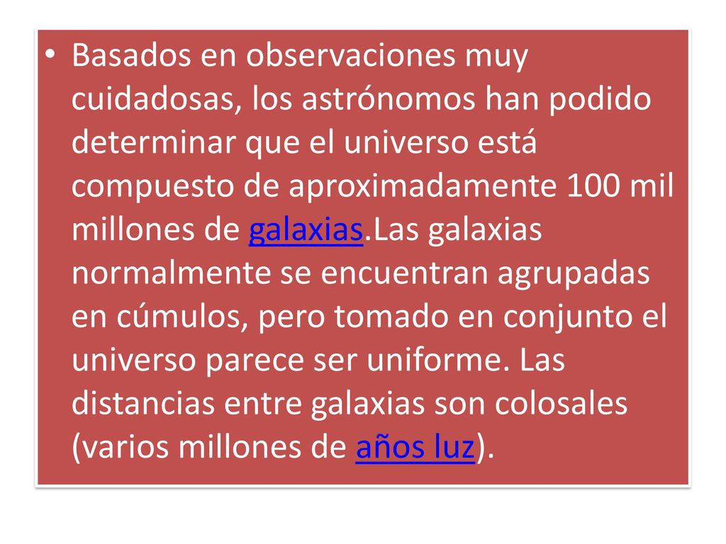 Basados en observaciones muy cuidadosas, los astrónomos han podido determinar que el universo está compuesto de aproximadamente 100 mil millones de galaxias.Las galaxias normalmente se encuentran agrupadas en cúmulos, pero tomado en conjunto el universo parece ser uniforme.