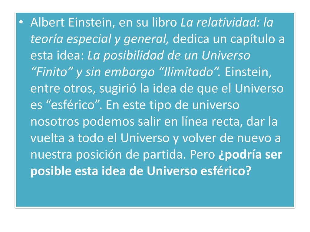 Albert Einstein, en su libro La relatividad: la teoría especial y general, dedica un capítulo a esta idea: La posibilidad de un Universo Finito y sin embargo Ilimitado . Einstein, entre otros, sugirió la idea de que el Universo es esférico .