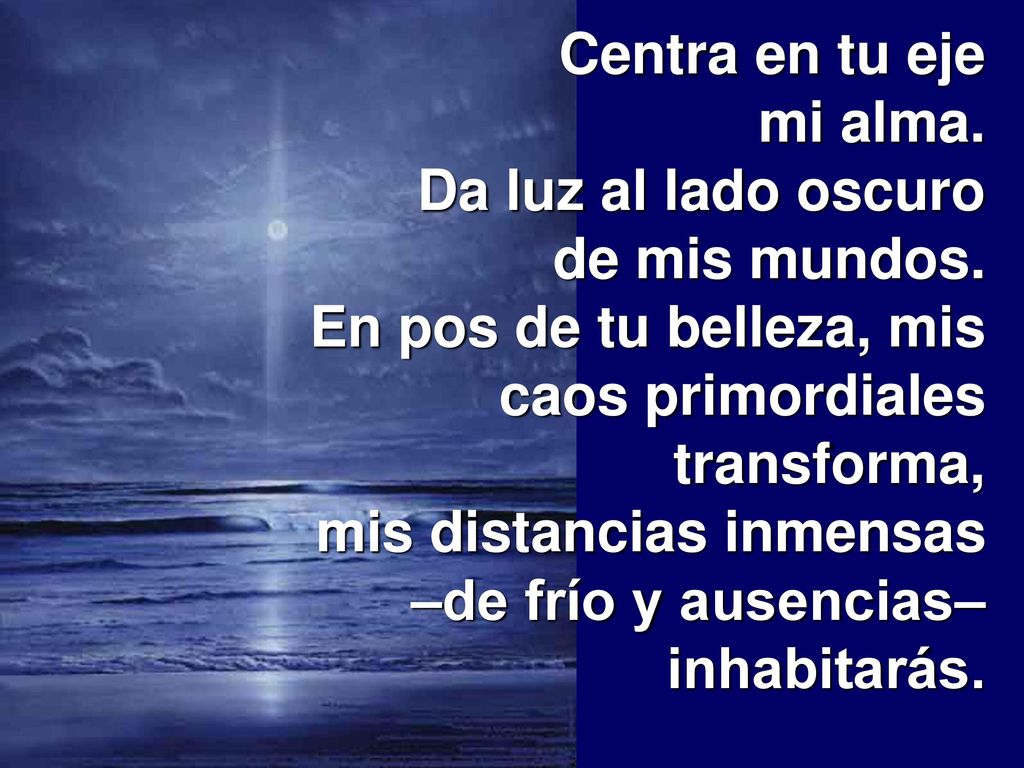 Centra en tu eje mi alma. Da luz al lado oscuro de mis mundos. En pos de tu belleza, mis caos primordiales transforma,
