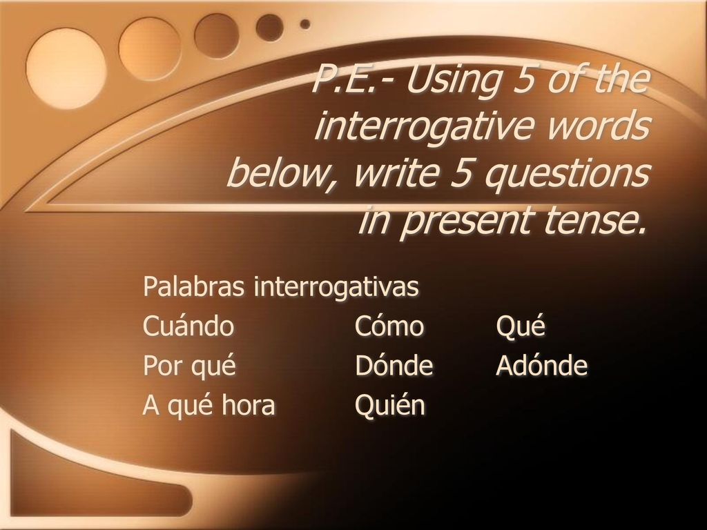 P.E.- Using 5 of the interrogative words below, write 5 questions in present tense.