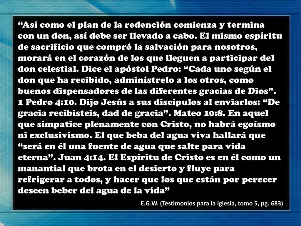Así como el plan de la redención comienza y termina con un don, así debe ser llevado a cabo. El mismo espíritu de sacrificio que compró la salvación para nosotros, morará en el corazón de los que lleguen a participar del don celestial. Dice el apóstol Pedro: Cada uno según el don que ha recibido, adminístrelo a los otros, como buenos dispensadores de las diferentes gracias de Dios . 1 Pedro 4:10. Dijo Jesús a sus discípulos al enviarlos: De gracia recibisteis, dad de gracia . Mateo 10:8. En aquel que simpatice plenamente con Cristo, no habrá egoísmo ni exclusivismo. El que beba del agua viva hallará que será en él una fuente de agua que salte para vida eterna . Juan 4:14. El Espíritu de Cristo es en él como un manantial que brota en el desierto y fluye para refrigerar a todos, y hacer que los que están por perecer deseen beber del agua de la vida