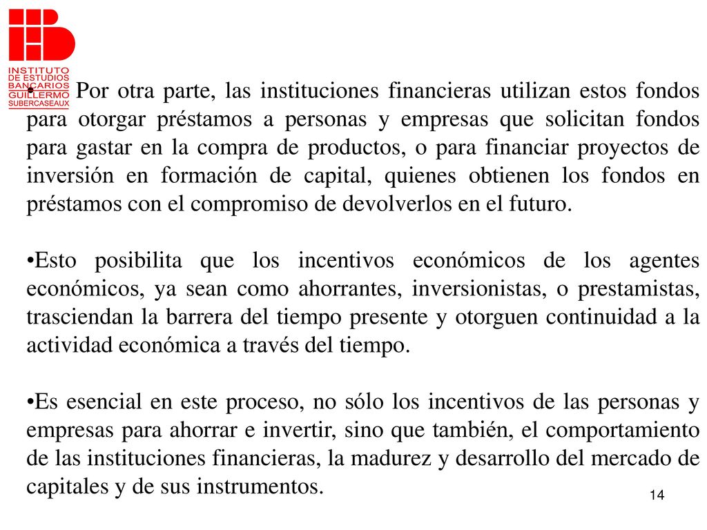 Por otra parte, las instituciones financieras utilizan estos fondos para otorgar préstamos a personas y empresas que solicitan fondos para gastar en la compra de productos, o para financiar proyectos de inversión en formación de capital, quienes obtienen los fondos en préstamos con el compromiso de devolverlos en el futuro.