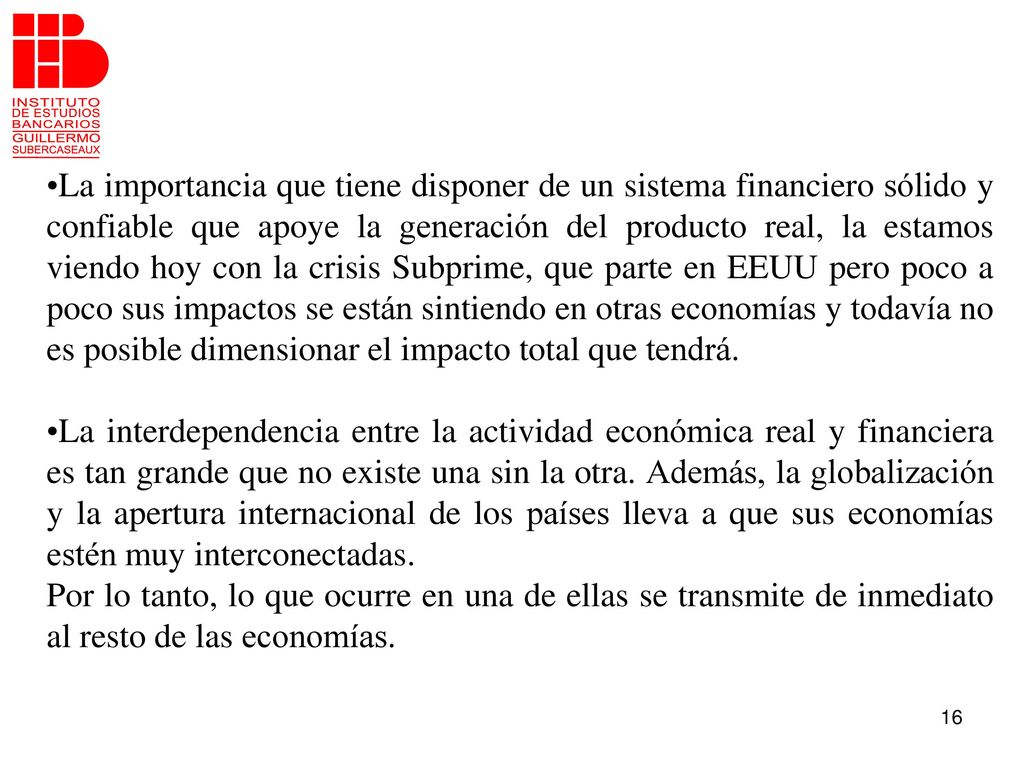 La importancia que tiene disponer de un sistema financiero sólido y confiable que apoye la generación del producto real, la estamos viendo hoy con la crisis Subprime, que parte en EEUU pero poco a poco sus impactos se están sintiendo en otras economías y todavía no es posible dimensionar el impacto total que tendrá.