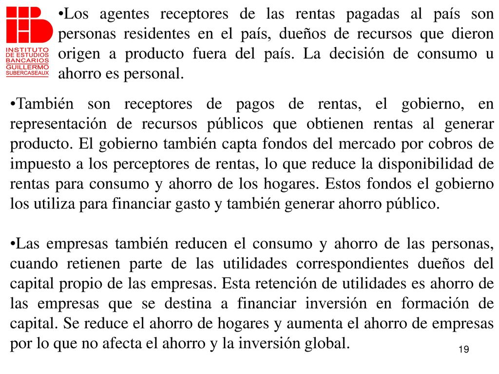 Los agentes receptores de las rentas pagadas al país son personas residentes en el país, dueños de recursos que dieron origen a producto fuera del país. La decisión de consumo u ahorro es personal.
