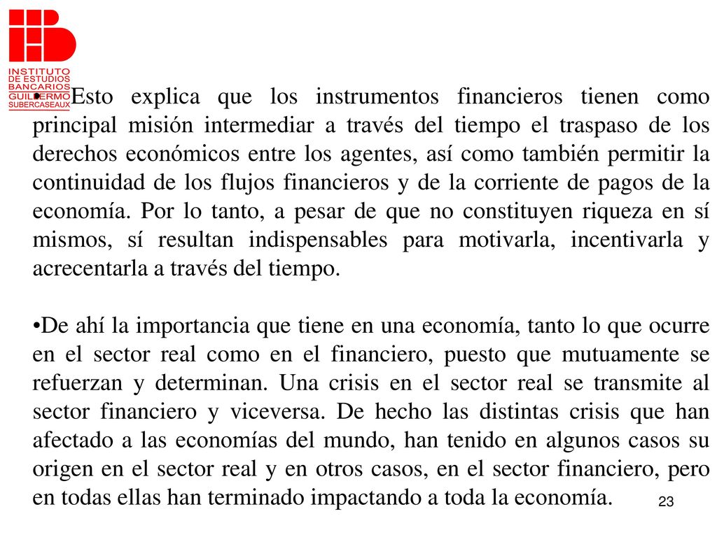 Esto explica que los instrumentos financieros tienen como principal misión intermediar a través del tiempo el traspaso de los derechos económicos entre los agentes, así como también permitir la continuidad de los flujos financieros y de la corriente de pagos de la economía. Por lo tanto, a pesar de que no constituyen riqueza en sí mismos, sí resultan indispensables para motivarla, incentivarla y acrecentarla a través del tiempo.