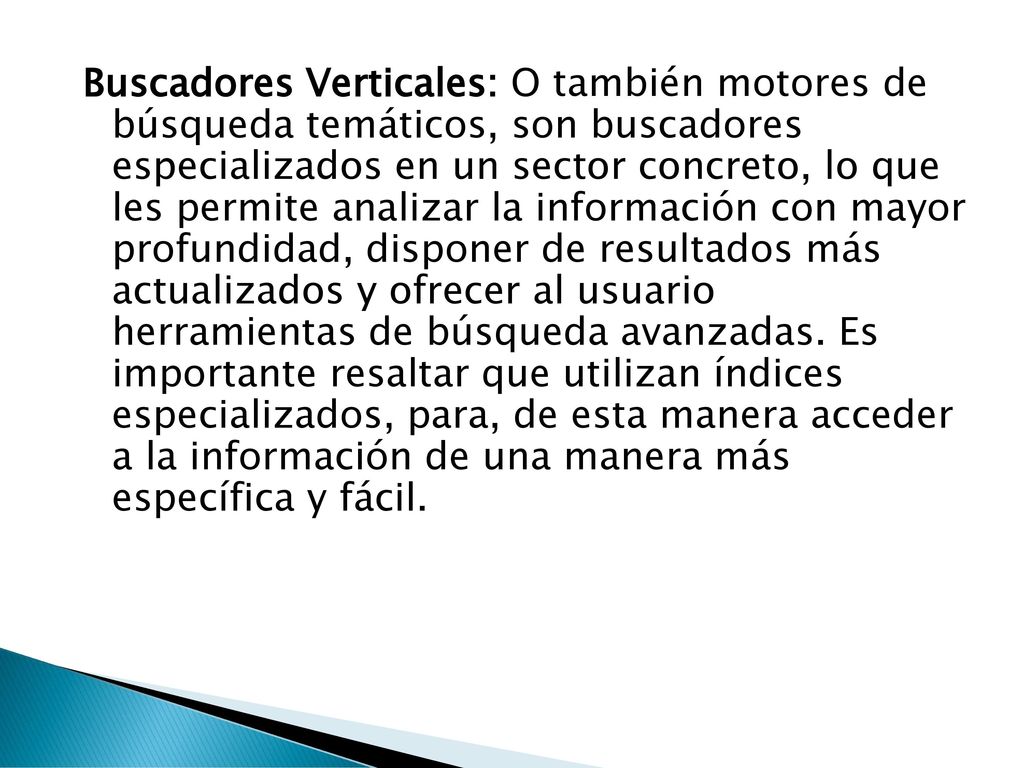 Buscadores Verticales: O también motores de búsqueda temáticos, son buscadores especializados en un sector concreto, lo que les permite analizar la información con mayor profundidad, disponer de resultados más actualizados y ofrecer al usuario herramientas de búsqueda avanzadas.