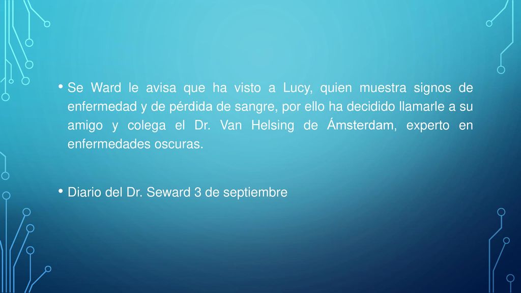 Se Ward le avisa que ha visto a Lucy, quien muestra signos de enfermedad y de pérdida de sangre, por ello ha decidido llamarle a su amigo y colega el Dr. Van Helsing de Ámsterdam, experto en enfermedades oscuras.