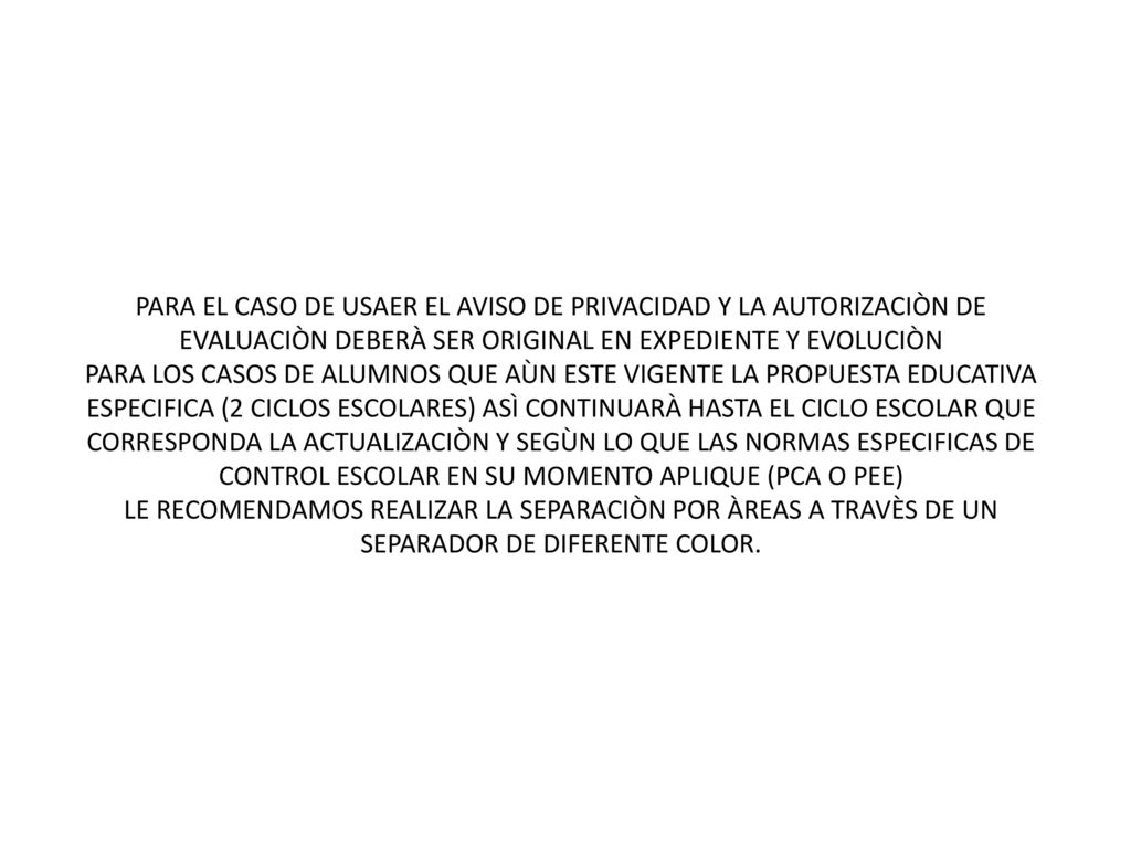 PARA EL CASO DE USAER EL AVISO DE PRIVACIDAD Y LA AUTORIZACIÒN DE EVALUACIÒN DEBERÀ SER ORIGINAL EN EXPEDIENTE Y EVOLUCIÒN PARA LOS CASOS DE ALUMNOS QUE AÙN ESTE VIGENTE LA PROPUESTA EDUCATIVA ESPECIFICA (2 CICLOS ESCOLARES) ASÌ CONTINUARÀ HASTA EL CICLO ESCOLAR QUE CORRESPONDA LA ACTUALIZACIÒN Y SEGÙN LO QUE LAS NORMAS ESPECIFICAS DE CONTROL ESCOLAR EN SU MOMENTO APLIQUE (PCA O PEE) LE RECOMENDAMOS REALIZAR LA SEPARACIÒN POR ÀREAS A TRAVÈS DE UN SEPARADOR DE DIFERENTE COLOR.