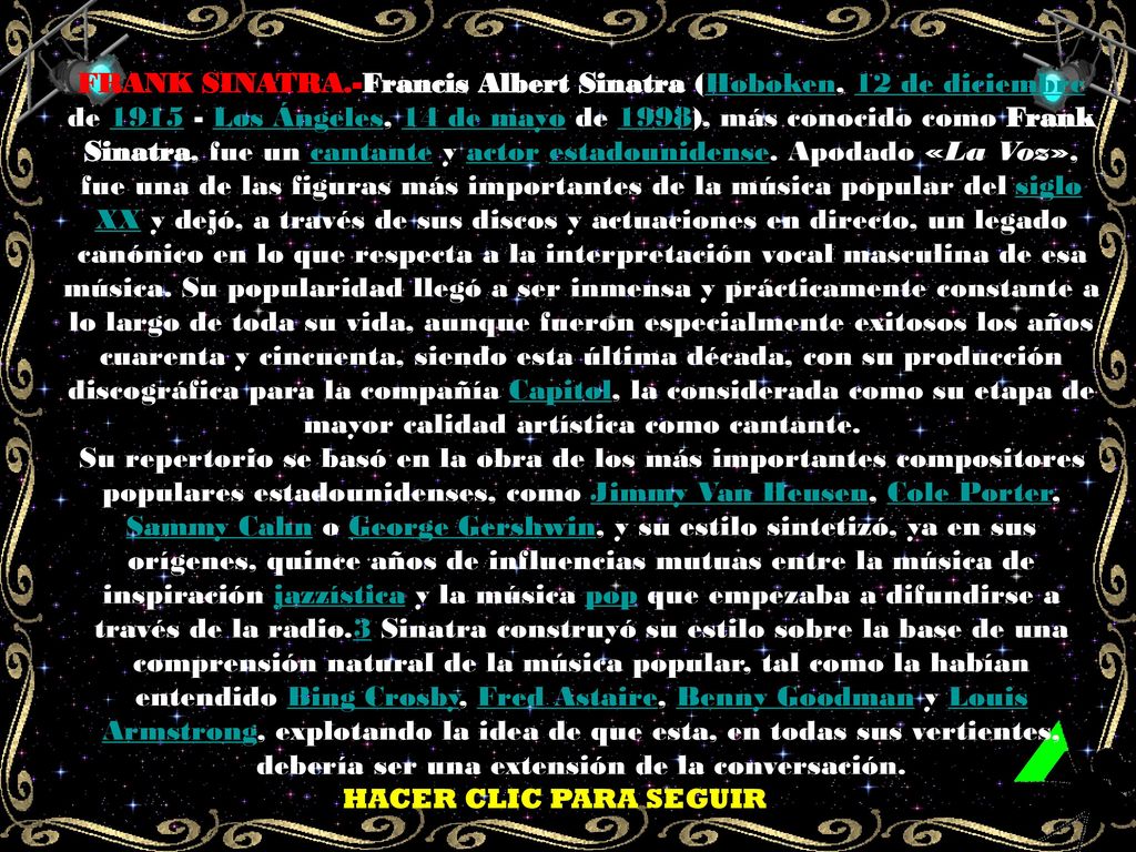 FRANK SINATRA.-Francis Albert Sinatra (Hoboken, 12 de diciembre de Los Ángeles, 14 de mayo de 1998), más conocido como Frank Sinatra, fue un cantante y actor estadounidense. Apodado «La Voz», fue una de las figuras más importantes de la música popular del siglo XX y dejó, a través de sus discos y actuaciones en directo, un legado canónico en lo que respecta a la interpretación vocal masculina de esa música. Su popularidad llegó a ser inmensa y prácticamente constante a lo largo de toda su vida, aunque fueron especialmente exitosos los años cuarenta y cincuenta, siendo esta última década, con su producción discográfica para la compañía Capitol, la considerada como su etapa de mayor calidad artística como cantante.
