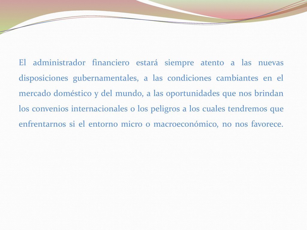 El administrador financiero estará siempre atento a las nuevas disposiciones gubernamentales, a las condiciones cambiantes en el mercado doméstico y del mundo, a las oportunidades que nos brindan los convenios internacionales o los peligros a los cuales tendremos que enfrentarnos si el entorno micro o macroeconómico, no nos favorece.