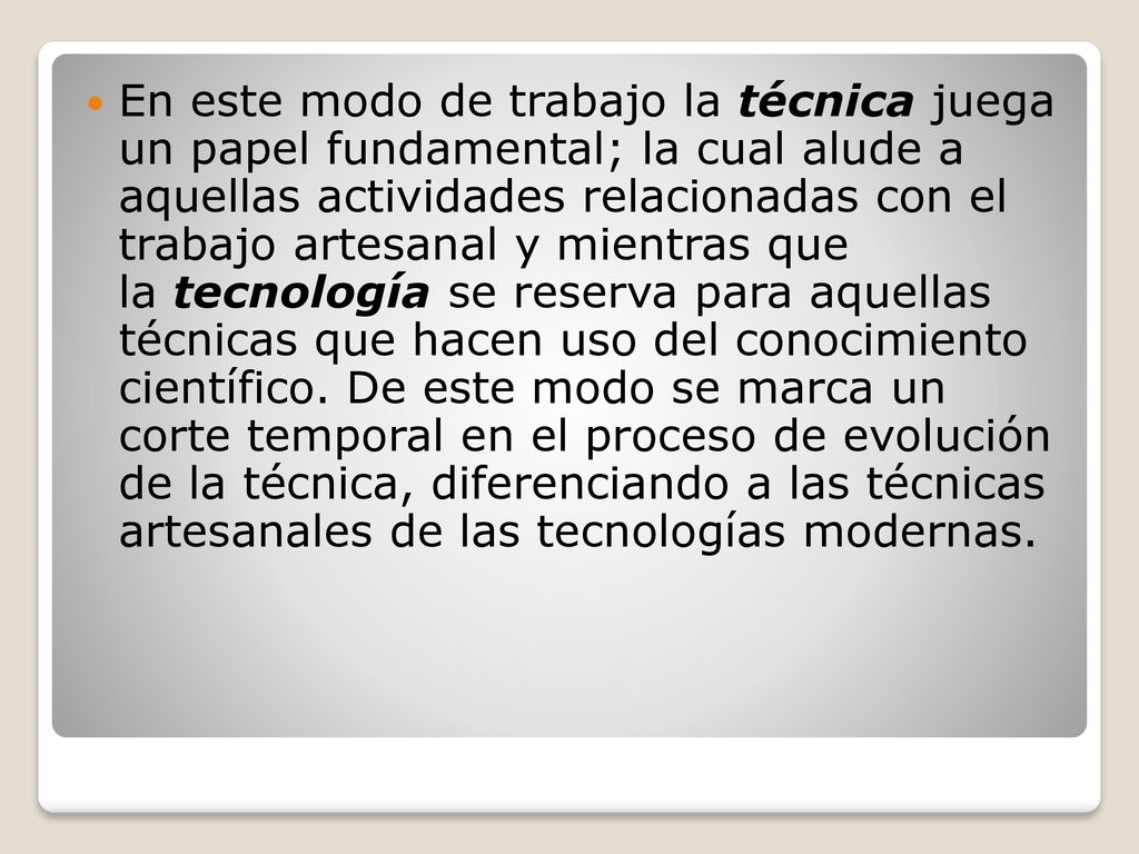 En este modo de trabajo la técnica juega un papel fundamental; la cual alude a aquellas actividades relacionadas con el trabajo artesanal y mientras que la tecnología se reserva para aquellas técnicas que hacen uso del conocimiento científico.